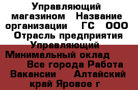 Управляющий магазином › Название организации ­ "ГС", ООО › Отрасль предприятия ­ Управляющий › Минимальный оклад ­ 35 000 - Все города Работа » Вакансии   . Алтайский край,Яровое г.